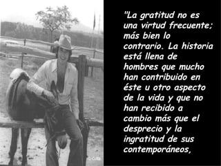 "La gratitud no es una virtud frecuente; más bien lo contrario. La historia está llena de hombres que mucho han contribuido en éste u otro aspecto de la vida y que no han recibido a cambio más que el desprecio y la ingratitud de sus contemporáneos,  