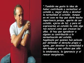 ".También me gusta la idea de haber contribuido a normalizar el catalán o, mejor dicho a devolver la normalidad al catalán. Aunque en mi caso no hay que darle mucha importancia porque, aparte de ser catalán, ejerzo de tal, y para mí expresarme en catalán ha sido algo tan natural como que crezcan las uñas. Si hay que agradecer a alguien su contribución a la normalización del catalán, hagámoslo por quienes han peleado por defender el derecho propio o ajeno, por devolver la normalidad a una lengua y una cultura que sólo la intolerancia, la ignorancia  y  el rencor marginaron. 