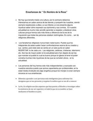 Enseñanzas de ‘’ En Nombre de la Rosa’’
 No hay que tenerle miedo a la cultura, por lo contrario debemos
interesarnos en saber acerca de las demás y compartir las nuestras, siendo
siempre respetuosos a ellas y a sus líderes y si se presenta alguna
injusticia saber cómo expresar sus opiniones y sus contras. En nuestra
actualidad es mucho más sencillo aprender a respetar y obedecer otras
culturas porque hemos sido más libres a diferencia de la era de la
inquisición que todas las personas estaban restringidas. Es como… ser de
religiones diferentes.
 Los fanatismos religiosos nunca traen nada bueno. Puesto que los
integrantes de estas suelen hacer confrontaciones acerca de su creador y
sus santos, pero todo esto se centra en un solo punto en saber
RESPETAR lo de cada uno. Las religiones, católicas, cristianas, islamismo
etc. Son las de mayor poder en la actualidad pero han dejado de ser las
que mandan al pueblo lo cual es bueno porque la iglesia al tener el poder
cometía muchas más injusticias de las que se cometen ahora, en la
actualidad.
 Las personas del hoy hemos sido más independientes y avanzado con
nuestros estudios puesto que somos capacitados por profesionales, en la
edad media el estudio era algo engaños porque los monjes no eran siempre
sinceros en sus enseñanzas.
 Debemos aprender a ser personas más inteligentes para enfrentar los
designios que se nos presente y respetar lo exótico que se nos dé a conocer.
 La fe y la religión son dos aspectos que han puesto a filósofos a investigar sobre
la existencia de ese ser superior y si todo lo que en su nombre se hace
mediantes el hombre es justo.
 
