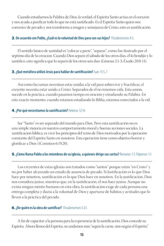 13
Cuando estudiamos la Palabra de Dios, la verdad, el Espíritu Santo actúa en el corazón
y nos ayuda a purificar todo lo que no está santificado. Es el Espíritu Santo quien nos
convence de pecado y nos transforma a imagen y semejanza de Cristo, esto es santificación.
2. De acuerdo con Pablo, ¿Cuál es la voluntad de Dios para con sus hijos? 1Tesalonicenses 4:3.
________________________________________________________________________________________
El sentido básico de santidad es “colocar a parte”, “separar”, como fue ilustrado por el
séptimo día de la creación. Cuando Dios separó el sábado de los otros días, él lo bendijo y lo
santificó, esto significa que lo separó de los otros seis días (Génesis 2:1-3; Éxodo 20:8-11).
3. ¿Qué metáfora utilizó Jesús para hablar de santificación? Juan 15:5, 7.
________________________________________________________________________________________
Así como las ramas necesitan estar unidas a la vid para sobrevivir y fructificar, el
creyente necesita estar unido a Cristo. Separados de él no tenemos vida. Esta unión,
sucede en la práctica, cuando pasamos tiempo en oración y estudiando su Palabra. En
este exacto momento, cuando estamos estudiando la Biblia, estamos conectados a la vid.
4. ¿Por qué necesitamos la santificación? Hebreos 12:14.
________________________________________________________________________________________
Ser “Santo” es ser separado del mundo para Dios. Pero esta santificación no es
una simple mejoría en nuestro comportamiento moral y buenas acciones sociales. La
santificación bíblica, es vivir los principios del reino de Dios motivados por la operación
constante del Espíritu Santo en nosotros. Esta operación tiene como objetivo honrar y
glorificar a Dios (1Corintios 6:19,20).
5. ¿Cómo llama Pablo a los miembros de su iglesia, a quienes dirige sus cartas? Romanos 1:7; Filipenses 1:1.
________________________________________________________________________________________
Los creyentes de estas iglesias son tratados como “santos” porque están “en Cristo” y
no por haber alcanzado un estado de ausencia de pecado. Si Justificación es lo que Dios
hace por nosotros, santificación es lo que Dios hace en nosotros. En la justificación, Dios
nos considera justos, mientras que, en la santificación, él nos hace justos. Aunque no
exista ningún mérito humano en esta obra, la santificación exige de cada persona una
entrega completa y diaria a la voluntad de Dios y apartarse de hábitos y actitudes que lo
lleven a la práctica del pecado.
6. ¿De quién es la obra de santificar? 1Tesalonicenses 5:23.
________________________________________________________________________________________
A fin de capacitar a la persona para la experiencia de la santificación, Dios concede su
Espíritu. Ahora llenos del Espíritu, no andamos más “según la carne, sino según el Espíritu”
 