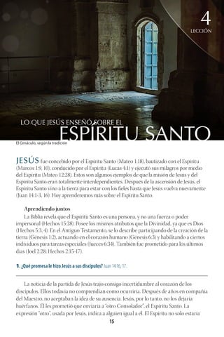 15
ESPÍRITU SANTO
LO QUE JESÚS ENSEÑÓ SOBRE EL
LECCIÓN
4
JESÚS fue concebido por el Espíritu Santo (Mateo 1:18), bautizado con el Espíritu
(Marcos 1:9, 10), conducido por el Espíritu (Lucas 4:1) y ejecutó sus milagros por medio
del Espíritu (Mateo 12:28). Estos son algunos ejemplos de que la misión de Jesús y del
Espíritu Santo eran totalmente interdependientes. Después de la ascensión de Jesús, el
Espíritu Santo vino a la tierra para estar con los fieles hasta que Jesús vuelva nuevamente
(Juan 14:1-3, 16). Hoy aprenderemos más sobre el Espíritu Santo.
Aprendiendo juntos
La Biblia revela que el Espíritu Santo es una persona, y no una fuerza o poder
impersonal (Hechos 15:28). Posee los mismos atributos que la Divinidad, ya que es Dios
(Hechos 5:3, 4). En el Antiguo Testamento, se lo describe participando de la creación de la
tierra (Génesis 1:2), actuando en el corazón humano (Génesis 6:3) y habilitando a ciertos
individuos para tareas especiales (Jueces 6:34). También fue prometido para los últimos
días (Joel 2:28; Hechos 2:15-17).
1. ¿Qué promesa le hizo Jesús a sus discípulos? Juan 14:16, 17.
________________________________________________________________________________________
La noticia de la partida de Jesús trajo consigo incertidumbre al corazón de los
discípulos. Ellos todavía no comprendían como ocurriría. Después de años en compañía
del Maestro, no aceptaban la idea de su ausencia. Jesús, por lo tanto, no los dejaría
huérfanos. Él les prometió que enviaría a “otro Consolador”, el Espíritu Santo. La
expresión “otro”, usada por Jesús, indica a alguien igual a él. El Espíritu no solo estaría
El Cenáculo, según la tradición
 