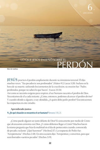 22
JESÚS practicó el perdón ampliamente durante su ministerio terrenal. Él dijo
muchas veces: “Tus pecados te son perdonados” (Mateo 9:2; Lucas 5:20). Incluso en la
hora de su muerte, sufriendo los tormentos de la crucifixión, su oración fue: “Padre,
perdónalos, porque no saben lo que hacen”. (Lucas 23:34)
Así como se necesita oxígeno para respirar, el ser humano necesita el perdón de Dios.
Necesitamos de él a cada instante. ¿Cómo, entonces, podemos alcanzar el perdón divino?
Y cuando ofendo a alguien, o soy ofendido, ¿A quién debo pedir perdón? Encontraremos
las respuestas en este estudio.
Aprendiendo juntos
1. ¿En qué situación se encuentra el ser humano? Romanos 3:10, 23.
________________________________________________________________________________________
¿Cómo puede alguien ser justo delante de Dios? Es únicamente por medio de Cristo
que alcanzamos armonía con Dios. ¿Y cómo debemos llegar a Cristo? Muchos hacen
la misma pregunta que hizo la multitud en el día de pentecostés cuando, convencida
de pecado, exclamó: “¿Qué haremos?” (Hechos2:37). La respuesta de Pedro fue:
“Arrepiéntanse” (Hechos 2:38). En otra ocasión dijo: “Arrepentíos y convertíos, para que
sean borrados vuestros pecados” (Hechos 3:19).
PERDÓN
LO QUE JESÚS ENSEÑÓ SOBRE EL
LECCIÓN
6
Mar de Galilea
 