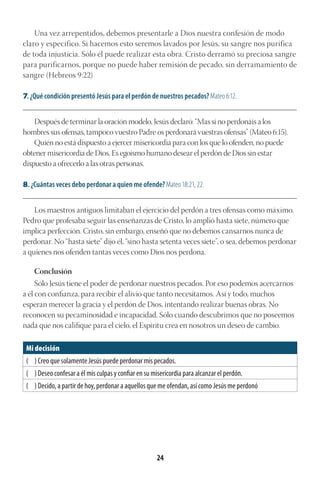 24
Una vez arrepentidos, debemos presentarle a Dios nuestra confesión de modo
claro y específico. Si hacemos esto seremos lavados por Jesús, su sangre nos purifica
de toda injusticia. Sólo él puede realizar esta obra. Cristo derramó su preciosa sangre
para purificarnos, porque no puede haber remisión de pecado, sin derramamiento de
sangre (Hebreos 9:22)
7. ¿Qué condición presentó Jesús para el perdón de nuestros pecados? Mateo 6:12.
________________________________________________________________________________________
Después de terminar la oración modelo, Jesús declaró: “Mas si no perdonáis a los
hombres sus ofensas, tampoco vuestro Padre os perdonará vuestras ofensas” (Mateo 6:15).
Quién no está dispuesto a ejercer misericordia para con los que lo ofenden, no puede
obtener misericordia de Dios. Es egoísmo humano desear el perdón de Dios sin estar
dispuesto a ofrecerlo a las otras personas.
8. ¿Cuántas veces debo perdonar a quien me ofende? Mateo 18:21, 22.
________________________________________________________________________________________
Los maestros antiguos limitaban el ejercicio del perdón a tres ofensas como máximo.
Pedro que profesaba seguir las enseñanzas de Cristo, lo amplió hasta siete, número que
implica perfección. Cristo, sin embargo, enseñó que no debemos cansarnos nunca de
perdonar. No “hasta siete” dijo él, “sino hasta setenta veces siete”, o sea, debemos perdonar
a quienes nos ofenden tantas veces como Dios nos perdona.
Conclusión
Sólo Jesús tiene el poder de perdonar nuestros pecados. Por eso podemos acercarnos
a él con confianza, para recibir el alivio que tanto necesitamos. Así y todo, muchos
esperan merecer la gracia y el perdón de Dios, intentando realizar buenas obras. No
reconocen su pecaminosidad e incapacidad. Sólo cuando descubrimos que no poseemos
nada que nos califique para el cielo, el Espíritu crea en nosotros un deseo de cambio.
Mi decisión
( ) Creo que solamente Jesús puede perdonar mis pecados.
( ) Deseo confesar a él mis culpas y confiar en su misericordia para alcanzar el perdón.
( ) Decido, a partir de hoy, perdonar a aquellos que me ofendan, así como Jesús me perdonó
 