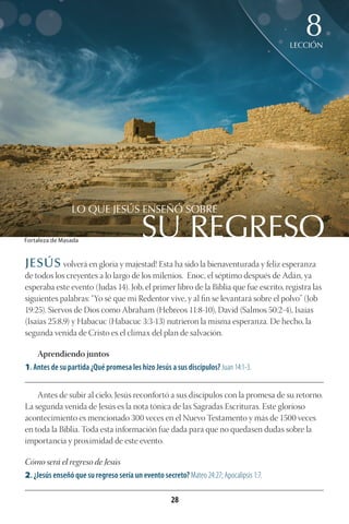 28
SU REGRESO
LO QUE JESÚS ENSEÑÓ SOBRE
LECCIÓN
8
JESÚS volverá en gloria y majestad! Esta ha sido la bienaventurada y feliz esperanza
de todos los creyentes a lo largo de los milenios. Enoc, el séptimo después de Adán, ya
esperaba este evento (Judas 14). Job, el primer libro de la Biblia que fue escrito, registra las
siguientes palabras: “Yo sé que mi Redentor vive, y al fin se levantará sobre el polvo” (Job
19:25). Siervos de Dios como Abraham (Hebreos 11:8-10), David (Salmos 50:2-4), Isaías
(Isaías 25:8,9) y Habacuc (Habacuc 3:3-13) nutrieron la misma esperanza. De hecho, la
segunda venida de Cristo es el clímax del plan de salvación.
Aprendiendo juntos
1. Antes de su partida ¿Qué promesa les hizo Jesús a sus discípulos? Juan 14:1-3.
________________________________________________________________________________________
Antes de subir al cielo, Jesús reconfortó a sus discípulos con la promesa de su retorno.
La segunda venida de Jesús es la nota tónica de las Sagradas Escrituras. Este glorioso
acontecimiento es mencionado 300 veces en el Nuevo Testamento y más de 1500 veces
en toda la Biblia. Toda esta información fue dada para que no quedasen dudas sobre la
importancia y proximidad de este evento.
Cómo será el regreso de Jesús
2. ¿Jesús enseñó que su regreso sería un evento secreto? Mateo 24:27; Apocalipsis 1:7.
________________________________________________________________________________________
Fortaleza de Masada
 