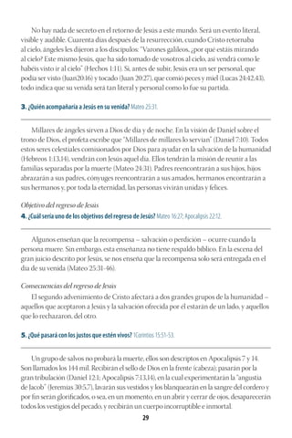 29
No hay nada de secreto en el retorno de Jesús a este mundo. Será un evento literal,
visible y audible. Cuarenta días después de la resurrección, cuando Cristo retornaba
al cielo, ángeles les dijeron a los discípulos: “Varones galileos, ¿por qué estáis mirando
al cielo? Este mismo Jesús, que ha sido tomado de vosotros al cielo, así vendrá como le
habéis visto ir al cielo” (Hechos 1:11). Si, antes de subir, Jesús era un ser personal, que
podía ser visto (Juan20:16) y tocado (Juan 20:27), que comió peces y miel (Lucas 24:42,43),
todo indica que su venida será tan literal y personal como lo fue su partida.
3. ¿Quién acompañaría a Jesús en su venida? Mateo 25:31.
________________________________________________________________________________________
Millares de ángeles sirven a Dios de día y de noche. En la visión de Daniel sobre el
trono de Dios, el profeta escribe que “Millares de millares lo servían” (Daniel 7:10). Todos
estos seres celestiales comisionados por Dios para ayudar en la salvación de la humanidad
(Hebreos 1:13,14), vendrán con Jesús aquel día. Ellos tendrán la misión de reunir a las
familias separadas por la muerte (Mateo 24:31). Padres reencontrarán a sus hijos, hijos
abrazarán a sus padres, cónyuges reencontrarán a sus amados, hermanos encontrarán a
sus hermanos y, por toda la eternidad, las personas vivirán unidas y felices.
Objetivo del regreso de Jesús
4. ¿Cuál sería uno de los objetivos del regreso de Jesús? Mateo 16:27; Apocalipsis 22:12.
________________________________________________________________________________________
Algunos enseñan que la recompensa – salvación o perdición – ocurre cuando la
persona muere. Sin embargo, esta enseñanza no tiene respaldo bíblico. En la escena del
gran juicio descrito por Jesús, se nos enseña que la recompensa solo será entregada en el
día de su venida (Mateo 25:31-46).
Consecuencias del regreso de Jesús
El segundo advenimiento de Cristo afectará a dos grandes grupos de la humanidad –
aquellos que aceptaron a Jesús y la salvación ofrecida por él estarán de un lado, y aquellos
que lo rechazaron, del otro.
5. ¿Qué pasará con los justos que estén vivos? 1Corintios 15:51-53.
________________________________________________________________________________________
Un grupo de salvos no probará la muerte, ellos son descriptos en Apocalipsis 7 y 14.
Son llamados los 144 mil. Recibirán el sello de Dios en la frente (cabeza); pasarán por la
gran tribulación (Daniel 12:1; Apocalipsis 7:13,14), en la cual experimentarán la “angustia
de Jacob” (Jeremías 30:5,7), lavarán sus vestidos y los blanquearán en la sangre del cordero y
por fin serán glorificados, o sea, en un momento, en un abrir y cerrar de ojos, desaparecerán
todos los vestigios del pecado, y recibirán un cuerpo incorruptible e inmortal.
 