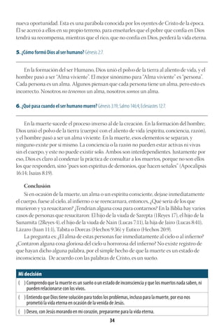 34
nueva oportunidad. Esta es una parábola conocida por los oyentes de Cristo de la época.
Él se acercó a ellos en su propio terreno, para enseñarles que el pobre que confía en Dios
tendrá su recompensa, mientras que el rico, que no confía en Dios, perderá la vida eterna.
5. ¿Cómo formó Dios al ser humano? Génesis 2:7.
________________________________________________________________________________________
En la formación del ser Humano, Dios unió el polvo de la tierra al aliento de vida, y el
hombre pasó a ser “Alma viviente”. El mejor sinónimo para “Alma viviente” es “persona”.
Cada persona es un alma. Algunos piensan que cada persona tiene un alma, pero esto es
incorrecto. Nosotros no tenemos un alma, nosotros somos un alma.
6. ¿Qué pasa cuando el ser humano muere? Génesis 3:19; Salmo 146:4; Eclesiastes 12:7.
________________________________________________________________________________________
En la muerte sucede el proceso inverso al de la creación. En la formación del hombre,
Dios unió el polvo de la tierra (cuerpo) con el aliento de vida (espíritu, conciencia, razón),
y el hombre pasó a ser un alma viviente. En la muerte, esos elementos se separan, y
ninguno existe por sí mismo. La conciencia o la razón no pueden estar activas ni vivas
sin el cuerpo, y este no puede existir solo. Ambos son interdependientes. Justamente por
eso, Dios es claro al condenar la práctica de consultar a los muertos, porque no son ellos
los que responden, sino “pues son espíritus de demonios, que hacen señales” (Apocalipsis
16:14; Isaías 8:19).
Conclusión
Si en ocasión de la muerte, un alma o un espíritu consciente, dejase inmediatamente
el cuerpo, fuese al cielo, al infierno o se reencarnara, entonces, ¿Qué sería de los que
murieron y ya resucitaron? ¿Tendrían alguna cosa para contarnos? En la Biblia hay varios
casos de personas que resucitaron: El hijo de la viuda de Sarepta (1Reyes 17), el hijo de la
Sunamita (2Reyes 4), el hijo de la viuda de Nain (Lucas 7:11), la hija de Jairo (Lucas 8:41),
Lázaro (Juan 11:1), Tabita o Dorcas (Hechos 9:36) y Eutico (Hechos 20:9).
La pregunta es: ¿El alma de estas personas fue inmediatamente al cielo o al infierno?
¿Contaron alguna cosa gloriosa del cielo u horrorosa del infierno? No existe registro de
que hayan dicho alguna palabra, por el simple hecho de que la muerte es un estado de
inconsciencia. De acuerdo con las palabras de Cristo, es un sueño.
Mi decisión
( ) Comprendo que la muerte es un sueño o un estado de inconsciencia y que los muertos nada saben, ni
pueden relacionarse con los vivos.
( ) Entiendo que Dios tiene solución para todos los problemas, incluso para la muerte, por eso nos
prometió la vida eterna en ocasión de la venida de Jesús.
( ) Deseo, con Jesús morando en mi corazón, prepararme para la vida eterna.
 