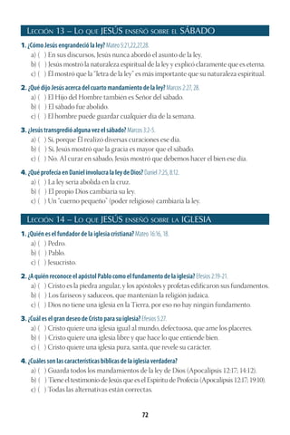 72
Lección 13 – Lo que JESÚS enseñó sobre el SÁBADO
1. ¿Cómo Jesús engrandeció la ley? Mateo 5:21,22,27,28.
a) ( ) En sus discursos, Jesús nunca abordó el asunto de la ley.
b) ( ) Jesús mostró la naturaleza espiritual de la ley y explicó claramente que es eterna.
c) ( ) Él mostró que la “letra de la ley” es más importante que su naturaleza espiritual.
2. ¿Qué dijo Jesús acerca del cuarto mandamiento de la ley? Marcos 2:27, 28.
a) ( ) El Hijo del Hombre también es Señor del sábado.
b) ( ) El sábado fue abolido.
c) ( ) El hombre puede guardar cualquier día de la semana.
3. ¿Jesús transgredió alguna vez el sábado? Marcos 3:2-5.
a) ( ) Sí, porque Él realizó diversas curaciones ese día.
b) ( ) Sí, Jesús mostró que la gracia es mayor que el sábado.
c) ( ) No. Al curar en sábado, Jesús mostró que debemos hacer el bien ese día.
4. ¿Qué profecía en Daniel involucra la ley de Dios? Daniel 7:25, 8:12.
a) ( ) La ley sería abolida en la cruz.
b) ( ) El propio Dios cambiaría su ley.
c) ( ) Un “cuerno pequeño” (poder religioso) cambiaría la ley.
Lección 14 – Lo que JESÚS enseñó sobre la IGLESIA
1. ¿Quién es el fundador de la iglesia cristiana? Mateo 16:16, 18.
a) ( ) Pedro.
b) ( ) Pablo.
c) ( ) Jesucristo.
2. ¿A quién reconoce el apóstol Pablo como el fundamento de la iglesia? Efesios 2:19-21.
a) ( ) Cristo es la piedra angular, y los apóstoles y profetas edificaron sus fundamentos.
b) ( ) Los fariseos y saduceos, que mantenían la religión judaica.
c) ( ) Dios no tiene una iglesia en la Tierra, por eso no hay ningún fundamento.
3. ¿Cuál es el gran deseo de Cristo para su iglesia? Efesios 5:27.
a) ( ) Cristo quiere una iglesia igual al mundo, defectuosa, que ame los placeres.
b) ( ) Cristo quiere una iglesia libre y que hace lo que entiende bien.
c) ( ) Cristo quiere una iglesia pura, santa, que revele su carácter.
4. ¿Cuáles son las características bíblicas de la iglesia verdadera?
a) ( ) Guarda todos los mandamientos de la ley de Dios (Apocalipsis 12:17; 14:12).
b) ( ) Tiene el testimonio de Jesús que es el Espíritu de Profecía (Apocalipsis 12:17; 19:10).
c) ( ) Todas las alternativas están correctas.
 