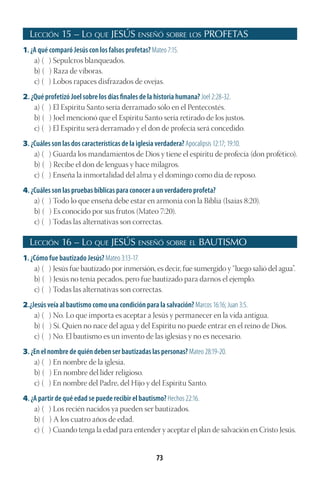 73
Lección 15 – Lo que JESÚS enseñó sobre los PROFETAS
1. ¿A qué comparó Jesús con los falsos profetas? Mateo 7:15.
a) ( ) Sepulcros blanqueados.
b) ( ) Raza de víboras.
c) ( ) Lobos rapaces disfrazados de ovejas.
2. ¿Qué profetizó Joel sobre los días finales de la historia humana? Joel 2:28-32.
a) ( ) El Espíritu Santo sería derramado sólo en el Pentecostés.
b) ( ) Joel mencionó que el Espíritu Santo sería retirado de los justos.
c) ( ) El Espíritu será derramado y el don de profecía será concedido.
3. ¿Cuáles son las dos características de la iglesia verdadera? Apocalipsis 12:17; 19:10.
a) ( ) Guarda los mandamientos de Dios y tiene el espíritu de profecía (don profético).
b) ( ) Recibe el don de lenguas y hace milagros.
c) ( ) Enseña la inmortalidad del alma y el domingo como día de reposo.
4. ¿Cuáles son las pruebas bíblicas para conocer a un verdadero profeta?
a) ( ) Todo lo que enseña debe estar en armonía con la Biblia (Isaías 8:20).
b) ( ) Es conocido por sus frutos (Mateo 7:20).
c) ( ) Todas las alternativas son correctas.
Lección 16 – Lo que JESÚS enseñó sobre el BAUTISMO
1. ¿Cómo fue bautizado Jesús? Mateo 3:13-17.
a) ( ) Jesús fue bautizado por inmersión, es decir, fue sumergido y “luego salió del agua”.
b) ( ) Jesús no tenía pecados, pero fue bautizado para darnos el ejemplo.
c) ( ) Todas las alternativas son correctas.
2.¿Jesús veía al bautismo como una condición para la salvación? Marcos 16:16; Juan 3:5.
a) ( ) No. Lo que importa es aceptar a Jesús y permanecer en la vida antigua.
b) ( ) Sí. Quien no nace del agua y del Espíritu no puede entrar en el reino de Dios.
c) ( ) No. El bautismo es un invento de las iglesias y no es necesario.
3. ¿En el nombre de quién deben ser bautizadas las personas? Mateo 28:19-20.
a) ( ) En nombre de la iglesia.
b) ( ) En nombre del líder religioso.
c) ( ) En nombre del Padre, del Hijo y del Espíritu Santo.
4. ¿A partir de qué edad se puede recibir el bautismo? Hechos 22:16.
a) ( ) Los recién nacidos ya pueden ser bautizados.
b) ( ) A los cuatro años de edad.
c) ( ) Cuando tenga la edad para entender y aceptar el plan de salvación en Cristo Jesús.
 