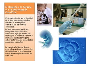 El Respeto a la Persona y a la Investigación Científica:El respeto al valor y a la dignidad de la vida humana impone unos límites a la investigación científica y a las técnicas empleadas. La vida humana no puede ser manipulada para poner la al servicio de algo que no sea ella misma, por el valor que tiene en si misma, no puede usarse para cubrir determinadas necesidades personales o sociales.La ciencia y la técnica deben estar al servicio de la promoción y del cuidado de la vida humana y evitar moverse por intereses de otro tipo.