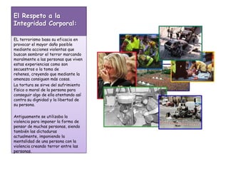 El Respeto a la Integridad Corporal:EL terrorismo basa su eficacia en provocar el mayor daño posible mediante acciones violentas que buscan sembrar el terror marcando moralmente a las personas que viven estas experiencias como son secuestros o la toma de rehenes, creyendo que mediante la amenaza consiguen más cosas. La tortura se sirve del sufrimiento físico o moral de la persona para conseguir algo de ella atentando así contra su dignidad y la libertad de su persona.Antiguamente se utilizaba la violencia para imponer la forma de pensar de muchas personas, siendo también las dictaduras actualmente, imponiendo la mentalidad de una persona con la violencia creando terror entre las personas.