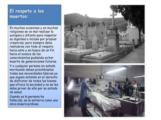 El respeto a los muertos:En muchas ocasiones y en muchas religiones se ve mal realizar la autopsia a difunto para respetar su dignidad o incluso por propias creencias; pero siempre debe realizarse con todo el respeto hacia este y en busca de un fin hacia el avance de los conocimientos pudiendo evitar muerte de generaciones futuras.Y a cualquier persona en estado moribundo deben prestárseles todas sus necesidades básicas ya que siguen estando en el derecho de disfrutar de todos los bienes que ofrece la sociedad y no se les debe privar de ello por su estado de salud.Cuando ya la persona ha fallecido, se le entierra como una obra misericordiosa.