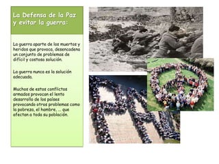 La Defensa de la Paz y evitar la guerra:La guerra aparte de los muertos y heridos que provoca, desencadena un conjunto de problemas de difícil y costosa solución. La guerra nunca es la solución adecuada. Muchos de estos conflictos armados provocan el lento desarrollo de los países provocando otros problemas como la pobreza, el hambre, ... que afectan a toda su población.