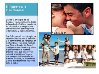 El Respeto a la Vida Humana:Desde el principio de los tiempos, y especialmente desde la llegada de Jesús al mundo, se ha reconocido el respeto que deben tener el hombre por la vida humana y sus semejantes. Con Caín y Abel, por ejemplo, se reconoce la existencia del odio y el sentimiento de venganza en los hombres, y se dice también que Dios (a través de Jesús) castiga ese sentimiento y anima a que queramos a nuestro prójimo igual que a nosotros mismos, precisamente para que, aunque sintamos odio en nuestro interior, lo superemos y no lo manifestemos haciendo daño a nadie.