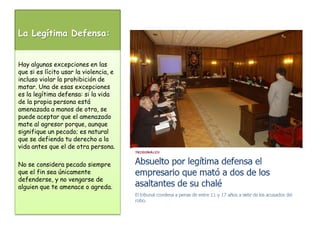 La Legítima Defensa:Hay algunas excepciones en las que si es lícito usar la violencia, e incluso violar la prohibición de matar. Una de esas excepciones es la legítima defensa: si la vida de la propia persona está amenazada a manos de otra, se puede aceptar que el amenazado mate al agresor porque, aunque signifique un pecado; es natural que se defienda tu derecho a la vida antes que el de otra persona. No se considera pecado siempre que el fin sea únicamente defenderse, y no vengarse de alguien que te amenace o agreda.