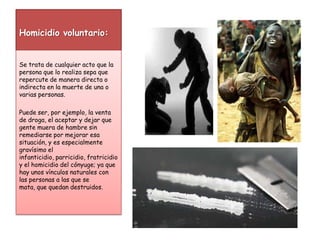 Homicidio voluntario:Se trata de cualquier acto que la persona que lo realiza sepa que repercute de manera directa o indirecta en la muerte de una o varias personas. Puede ser, por ejemplo, la venta de droga, el aceptar y dejar que gente muera de hambre sin remediarse por mejorar esa situación, y es especialmente gravísimo el infanticidio, parricidio, fratricidio y el homicidio del cónyuge; ya que hay unos vínculos naturales con las personas a las que se mata, que quedan destruidos.