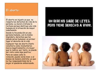 El aborto:El aborto es injusto ya que  no respeta los derechos de vida de la persona. La moral cristiana lo rechaza porque destruye una vida humana en la situación de mayor indefensión.Desde la fecundación es una persona humana, con la misma dignidad y derechos que los demás seres humanos, en primer lugar el derecho de la vida.Cualquier tipo de aborto (tanto voluntario como involuntario) marca negativamente a la mujer que lo realice; por tanto, no puede ser visto como algo positivo. 	Pero en casos como la violación, puede verse bien; o al menos de manera distinta; ya que no fue responsabilidad de la mujer el quedarse embarazada.