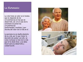 La Eutanasia:La vida tiene un valor en sí misma que no depende de las circunstancias en las que se desarrolla, así, en el caso de la eutanasia se ponen las circunstancias (enfermedad, invalidez..) por encima del valor de la vida en sí.La persona no es dueña absoluta de su vida, por lo que tomar la decisión de acabar con ella  es como rechazar el don de la vida que le ha dado Dios; y se debe hacer para su desarrollo y conservación.