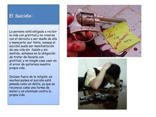 El Suicidio:La persona está obligada a recibir la vida con gratitud y no creerse con el derecho a ser dueña de ella y manejarla; por tanto; aunque el suicidio suele ser manifestación de una vida sin  ilusión y sin sentido, estamos en la obligación de tratar de llevarla con gratitud, y en ningún caso caer en el error de quitarnos nuestra propia vida.Incluso fuera de la religión, en muchos países el suicidio está penado como un delito, ya que se reconoce como una forma de matar y un atentado contra la propia vida.