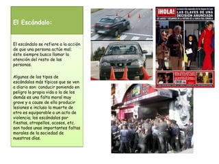 El Escándalo:El escándalo se refiere a la acción de que una persona actúe mal; éste siempre busca llamar la atención del resto de las personas.Algunos de los tipos de escándalos más típicos que se ven a diario son: conducir poniendo en peligro la propia vida o la de los demás es una falta moral muy grave y a cause de ello producir lesiones e incluso la muerte de otro es equiparable a un acto de violencia; los escándalos por fiestas, atropellos, acosos, etc. son todos unas importantes faltas morales de la sociedad de nuestros días.