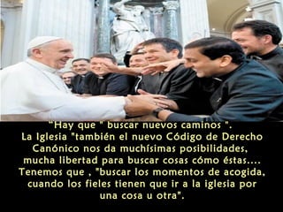 “Hay que " buscar nuevos caminos ".
La Iglesia "también el nuevo Código de Derecho
Canónico nos da muchísimas posibilidades,
mucha libertad para buscar cosas cómo éstas....
Tenemos que , "buscar los momentos de acogida,
cuando los fieles tienen que ir a la iglesia por
una cosa u otra".
 