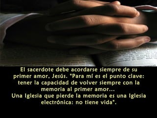 El sacerdote debe acordarse siempre de su
primer amor, Jesús. "Para mí es el punto clave:
tener la capacidad de volver siempre con la
memoria al primer amor...
Una Iglesia que pierde la memoria es una Iglesia
electrónica: no tiene vida".
 