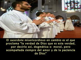El sacerdote misericordioso en cambio es el que
proclama "la verdad de Dios que es esta verdad,
por decirlo así, dogmática o moral, pero
acompañada siempre del amor y de la paciencia
de Dios”
 