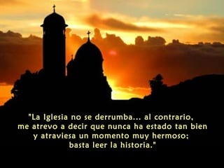 "La Iglesia no se derrumba... al contrario,
me atrevo a decir que nunca ha estado tan bien
y atraviesa un momento muy hermoso;
basta leer la historia."
 