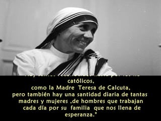 “Hay santos reconocidos hasta por los no
católicos,
como la Madre Teresa de Calcuta,
pero también hay una santidad diaria de tantas
madres y mujeres ,de hombres que trabajan
cada día por su familia que nos llena de
esperanza."
 