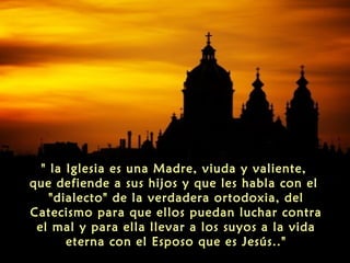 " la Iglesia es una Madre, viuda y valiente,
que defiende a sus hijos y que les habla con el
"dialecto" de la verdadera ortodoxia, del
Catecismo para que ellos puedan luchar contra
el mal y para ella llevar a los suyos a la vida
eterna con el Esposo que es Jesús.."
 