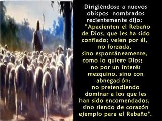 Dirigiéndose a nuevos
obispos nombrados
recientemente dijo:
 ”Apacienten el Rebaño
de Dios, que les ha sido
confiado; velen por él,
no forzada,
sino espontáneamente,
como lo quiere Dios;
no por un interés
mezquino, sino con
abnegación;
no pretendiendo
dominar a los que les
han sido encomendados,
sino siendo de corazón
ejemplo para el Rebaño".
 
