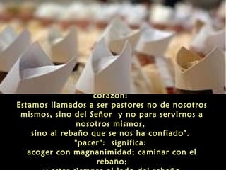¡Que estas palabras sean esculpidas en su
corazón!
Estamos llamados a ser pastores no de nosotros
mismos, sino del Señor y no para servirnos a
nosotros mismos,
sino al rebaño que se nos ha confiado".
"pacer": significa:
acoger con magnanimidad; caminar con el
rebaño;
 