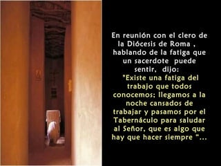 En reunión con el clero de
la Diócesis de Roma ,
hablando de la fatiga que
un sacerdote puede
sentir, dijo:
"Existe una fatiga del
trabajo que todos
conocemos; llegamos a la
noche cansados de
trabajar y pasamos por el
Tabernáculo para saludar
al Señor, que es algo que
hay que hacer siempre “...
 