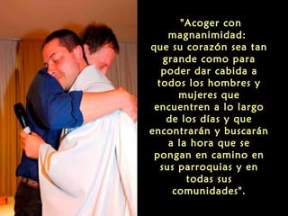 "Acoger con
magnanimidad:
que su corazón sea tan
grande como para
poder dar cabida a
todos los hombres y
mujeres que
encuentren a lo largo
de los días y que
encontrarán y buscarán
a la hora que se
pongan en camino en
sus parroquias y en
todas sus
comunidades".
 