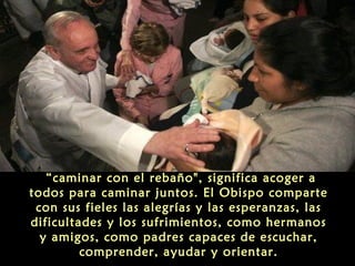 “caminar con el rebaño", significa acoger a
todos para caminar juntos. El Obispo comparte
con sus fieles las alegrías y las esperanzas, las
dificultades y los sufrimientos, como hermanos
y amigos, como padres capaces de escuchar,
comprender, ayudar y orientar.
 