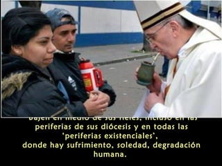 "Bajen en medio de sus fieles, incluso en las
periferias de sus diócesis y en todas las
‘periferias existenciales’,
donde hay sufrimiento, soledad, degradación
humana.
 