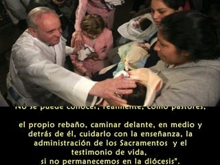 No se puede conocer, realmente, como pastores,
el propio rebaño, caminar delante, en medio y
detrás de él, cuidarlo con la enseñanza, la
administración de los Sacramentos y el
testimonio de vida,
si no permanecemos en la diócesis".
 
