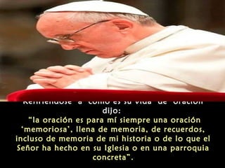 Refiriéndose a como es su vida de oración
dijo:
“la oración es para mí siempre una oración
‘memoriosa’, llena de memoria, de recuerdos,
incluso de memoria de mi historia o de lo que el
Señor ha hecho en su Iglesia o en una parroquia
concreta”.
 
