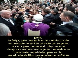 Cuando un sacerdote está en contacto con su
gente,
se fatiga, pero duerme bien; en cambio cuando
un sacerdote no está en contacto con su gente,
se cansa pero duerme mal.. Hay que estar
siempre en contacto con la gente, que realmente
tiene tantas necesidades, pero son las
necesidades de Dios, que requieren un esfuerzo
 