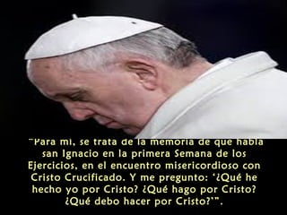 “Para mí, se trata de la memoria de que habla
san Ignacio en la primera Semana de los
Ejercicios, en el encuentro misericordioso con
Cristo Crucificado. Y me pregunto: ‘¿Qué he
hecho yo por Cristo? ¿Qué hago por Cristo?
¿Qué debo hacer por Cristo?’”.
 