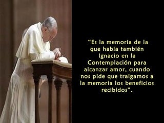 “Es la memoria de la
que habla también
Ignacio en la
Contemplación para
alcanzar amor, cuando
nos pide que traigamos a
la memoria los beneficios
recibidos”.
 