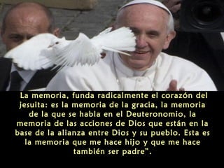 La memoria, funda radicalmente el corazón del
jesuita: es la memoria de la gracia, la memoria
de la que se habla en el Deuteronomio, la
memoria de las acciones de Dios que están en la
base de la alianza entre Dios y su pueblo. Esta es
la memoria que me hace hijo y que me hace
también ser padre”.
 