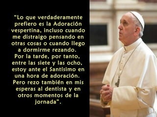 “Lo que verdaderamente
prefiero es la Adoración
vespertina, incluso cuando
me distraigo pensando en
otras cosas o cuando llego
a dormirme rezando.
Por la tarde, por tanto,
entre las siete y las ocho,
estoy ante el Santísimo en
una hora de adoración.
Pero rezo también en mis
esperas al dentista y en
otros momentos de la
jornada”.
 