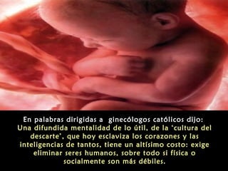 En palabras dirigidas a ginecólogos católicos dijo:
Una difundida mentalidad de lo útil, de la ‘cultura del
descarte’, que hoy esclaviza los corazones y las
inteligencias de tantos, tiene un altísimo costo: exige
eliminar seres humanos, sobre todo si física o
socialmente son más débiles.
 