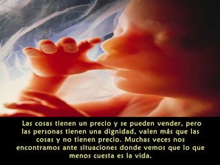Las cosas tienen un precio y se pueden vender, pero
las personas tienen una dignidad, valen más que las
cosas y no tienen precio. Muchas veces nos
encontramos ante situaciones donde vemos que lo que
menos cuesta es la vida.
 