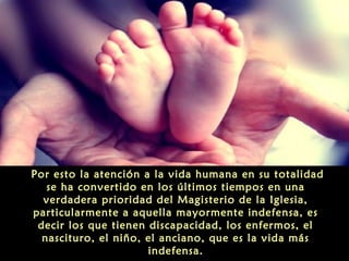 Por esto la atención a la vida humana en su totalidad
se ha convertido en los últimos tiempos en una
verdadera prioridad del Magisterio de la Iglesia,
particularmente a aquella mayormente indefensa, es
decir los que tienen discapacidad, los enfermos, el
nascituro, el niño, el anciano, que es la vida más
indefensa.
 