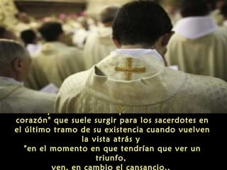 Pero hay otro cansancio que es "el cansancio del
corazón" que suele surgir para los sacerdotes en
el último tramo de su existencia cuando vuelven
la vista atrás y
"en el momento en que tendrían que ver un
triunfo,
ven, en cambio el cansancio..
 