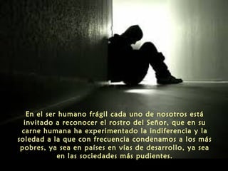 En el ser humano frágil cada uno de nosotros está
invitado a reconocer el rostro del Señor, que en su
carne humana ha experimentado la indiferencia y la
soledad a la que con frecuencia condenamos a los más
pobres, ya sea en países en vías de desarrollo, ya sea
en las sociedades más pudientes.
 