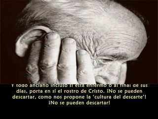 Y todo anciano incluso si está enfermo o al final de sus
días, porta en sí el rostro de Cristo. ¡No se pueden
descartar, como nos propone la ‘cultura del descarte’!
¡No se pueden descartar!
 