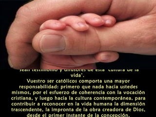 ‘sean testimonio y difusores de esta ‘cultura de la
vida’.
Vuestro ser católicos comporta una mayor
responsabilidad: primero que nada hacia ustedes
mismos, por el esfuerzo de coherencia con la vocación
cristiana, y luego hacia la cultura contemporánea, para
contribuir a reconocer en la vida humana la dimensión
trascendente, la impronta de la obra creadora de Dios,
desde el primer instante de la concepción.
 