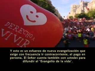 Y esto es un esfuerzo de nueva evangelización que
exige con frecuencia ir contracorriente, el pago en
persona. El Señor cuenta también con ustedes para
difundir el ‘Evangelio de la vida’.
 